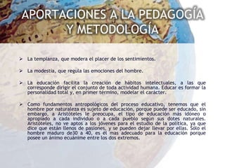 APORTACIONES A LA PEDAGOGÍA
       Y METODOLOGÍA

 La templanza, que modera el placer de los sentimientos.

 La modestia, que regula las emociones del hombre.

 La educación facilita la creación de hábitos intelectuales, a las que
  corresponde dirigir el conjunto de toda actividad humana. Educar es formar la
  personalidad total y, en primer término, modelar el carácter.

 Como fundamentos antropológicos del proceso educativo, tenemos que el
  hombre por naturaleza es sujeto de educación, porque puede ser educado, sin
  embargo, a Aristóteles le preocupa, el tipo de educación más idóneo o
  apropiado a cada individuo o a cada pueblo según sus dotes naturales.
  Aristóteles, no ve aptos a los jóvenes para el estudio de la política, ya que
  dice que están llenos de pasiones, y se pueden dejar llevar por ellas. Sólo el
  hombre maduro de30 a 40, es él mas adecuado para la educación porque
  posee un ánimo ecuánime entre los dos extremos.
 
