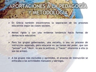 APORTACIONES A LA PEDAGOGÍA
      Y METODOLOGÍA
 En Grecia también encontramos la separación de los procesos
  educativos según las clases sociales.

 Menos rígida y con una evidente tendencia hacia formas de
  democracia educativa.

 Para los grupos gobernantes, una escuela, o sea un proceso de
  instrucción separado, para educarse en las tareas del poder, que son
  “pensar” o el “decir, (o sea la política), y “hacer” inherente a ella (o
  sea las armas).

 A los grupos más excluidos y oprimidos, el proceso de instrucción se
  enfocaba a las actividades manuales y labriegas.
 