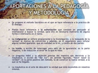 APORTACIONES A LA PEDAGOGÍA
       Y METODOLOGÍA
 Se propone el método Socrático en el que se hace referencia a la práctica de
  Él dialogo.

 Platón hace referencia a la exhortación que consiste en persuadir al
  interlocutor a buscar la verdad, para ello es necesario motivarlo de alguna
  forma e interesarlo en el tema.

 La indignación se refiere propiamente a la investigación, a la búsqueda de la
  verdad; al motivo de convicción y además, es el argumento para refutar
  alguna verdad aparente, que en realidad no lo es, y consta de dos partes:

 La ironía, o acción de interrogar para salir de la ignorancia; es la parte
  negativa, o de reducción al error de lo que es falso.

 La pregunta hábil y la objeción precisa del maestro son decisivas y la
  mayéutica, o acción de “dar luz”; en sentido figurado, “hacer nacer la
  verdad”; es la parte positivo del método, la de construir la nueva verdad, a la
  que se ha llegado.

 La mayéutica es el arte de descubrir la verdad que está escondida en nosotros
  mismos.
 