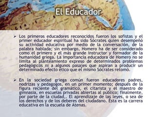 El Educador

 Los primeros educadores reconocidos fueron los sofistas y el
  primer educador espiritual ha sido Sócrates quien desempeñó
  su actividad educativa por medio de la conversación, de la
  palabra hablada; sin embargo, Homero ha de ser considerado
  como el primero y el más grande instructor y formador de la
  humanidad griega. La importancia educadora de Homero no se
  limita al planteamiento expreso de determinados problemas
  pedagógicos ni a algunos pasajes que aspiran a producir un
  determinado efecto ético que el mismo Sócrates retomó.

 En la sociedad griega común fueron educadores padres,
  nodrizas y pedagogos, en un primer momento; después de la
  figura reciente del gramático, el citarista y el maestro de
  gimnasia, en escuelas privadas abiertas al público; finalmente,
  por parte de la ciudad,. El aprendizaje de las leyes, o sea de
  los derechos y de los deberes del ciudadano. Ésta es la carrera
  educativa en la escuela de Atenas.
 