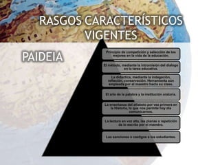 RASGOS CARACTERÍSTICOS
         VIGENTES
PAIDEIA
            Principio de competición y selección de los
                mejores en la vida de la educación.

           El método, mediante la intromisión del dialogo
                       en la tarea educativa.

                La didáctica, mediante la indagación,
              reflexión, conservación. Herramienta aún
               empleada por el maestro hacia su clase.


            El arte de la palabra y la institución oratoria.


            La enseñanza del alfabeto por vez primera en
                la Historia, lo que nos permite hoy día
                             comunicarnos.

            La lectura en voz alta, las planas o repetición
                     de lo escrito por el maestro.


            Las sanciones o castigos a los estudiantes.
 