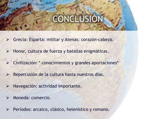 CONCLUSIÓN

 Grecia: Esparta: militar y Atenas: corazón-cabeza.

 Honor, cultura de fuerza y batallas enigmáticas.

 Civilización: * conocimientos y grandes aportaciones*

 Repercusión de la cultura hasta nuestros días.

 Navegación: actividad importante.

 Moneda: comercio.

 Períodos: arcaico, clásico, helenístico y romano.
 