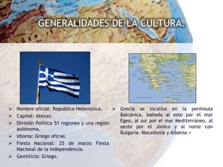 GENERALIDADES DE LA CULTURA.




 Nombre oficial: Republica Helenística.      Grecia se localiza en la península
 Capital: Atenas.                             Balcánica, bañada al este por el mar
 División Política 51 regiones y una región   Egeo, al sur por el mar Mediterráneo, al
  autónoma.                                    oeste por el Jónico y al norte con
                                               Bulgaria. Macedonia y Albania.+
 Idioma: Griego oficial.
 Fiesta Nacional: 25 de marzo Fiesta
  Nacional de la Independencia.
 Gentilicio: Griego.
 