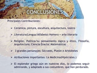 CONCLUSIONES
Principales Contribuciones:

   Cerámica, pintura, escultura, arquitectura, teatro

   Literatura(Lengua/Alfabeto) Homero = arte literario

   Religión, Política/su pensamiento lógico y ético, Filosofía,
    Arquitectura; Ciencia Exacta: Matemáticas

   3 grandes personajes: Sócrates, Platón e Aristóteles

   Atribuciones importantes: La Medicina(Hipócrates.)

   El esplendor griego aún en nuestros días, lo podemos seguir
    admirando, y adaptado a sus costumbres, que han perdurado.
 