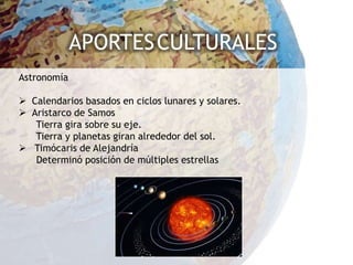 APORTES CULTURALES
Astronomía

 Calendarios basados en ciclos lunares y solares.
 Aristarco de Samos
   Tierra gira sobre su eje.
   Tierra y planetas giran alrededor del sol.
 Timócaris de Alejandría
   Determinó posición de múltiples estrellas
 