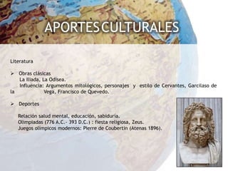 APORTES CULTURALES

Literatura

 Obras clásicas
   La Iliada, La Odisea.
   Influencia: Argumentos mitológicos, personajes y estilo de Cervantes, Garcilaso de
la             Vega, Francisco de Quevedo.

 Deportes

   Relación salud mental, educación, sabiduría.
   Olimpiadas (776 A.C.- 393 D.C.) : fiesta religiosa, Zeus.
   Juegos olímpicos modernos: Pierre de Coubertin (Atenas 1896).
 