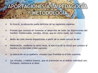 APORTACIONES A LA PEDAGOGÍA
          Y METODOLOGÍA
   En Grecia, la educación podía definirse de las siguientes maneras:

   Proceso que consiste en fomentar el desarrollo de todas las disposiciones del
    hombre- intelectuales, morales, éticas, que en cierto modo, son innatas.

   Medio de crear nuevas disposiciones a partir de su modo natural de ser.

   Habituación, mediante la recta razón, al ejercicio de la virtud que conduce al
    hombre a la felicidad o bien supremo.

   La educación es un quehacer virtuoso cuya finalidad es el bien supremo.

   Las virtudes, o hábitos buenos, que sé promovían en el ámbito individual son:
    Fortaleza, resistencia al dolor.
 