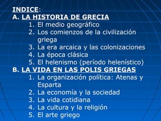 INDICE:
A. LA HISTORIA DE GRECIA
1. El medio geográfico
2. Los comienzos de la civilización
griega
3. La era arcaica y las colonizaciones
4. La época clásica
5. El helenismo (período helenístico)
B. LA VIDA EN LAS POLIS GRIEGAS
1. La organización política: Atenas y
Esparta
2. La economía y la sociedad
3. La vida cotidiana
4. La cultura y la religión
5. El arte griego
 