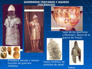 GUERREROS TROYANOS Y AQUEOS
(MICÉNICOS)
Armadura escudo y recons-
trucción de guerrero
micénico
Casco micénico de
colmillos de jabalí
Vaso de los guerreros
(¿Micenas?, época de la
guerra de Troya)
Yelmo
 