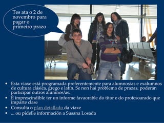 • Esta viaxe está programada preferentemente para alumnos/as e exalumnos
de cultura clásica, grego e latín. Se non hai problema de prazas, poderán 
participar outros alumnos/as.
• É imprescindíble ter un informe favaorable do titor e do profesoarado que 
imparte clase
• Consulta o plan detallado da viaxe
• ... ou pídelle información a Susana Losada
Tes ata o 2 de 
novembro para 
pagar o 
primeiro prazo
 