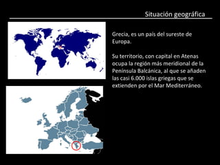 Situación geográfica
Grecia, es un país del sureste de
Europa.
Su territorio, con capital en Atenas
ocupa la región más meridional de la
Península Balcánica, al que se añaden
las casi 6.000 islas griegas que se
extienden por el Mar Mediterráneo.