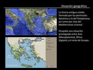 Situación geográfica
La Grecia antigua estaba
formada por las penínsulas
balcánica y la del Peloponeso,
así como por islas del
Mediterráneo oriental.
Ocupaba una situación
privilegiada entre Asia
(Mesopotamia), África
(Egipto) y el resto de Europa.