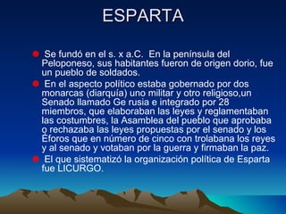 ESPARTA Se fundó en el s. x a.C.  En la península del Peloponeso, sus habitantes fueron de origen dorio, fue un pueblo de soldados. En el aspecto político estaba gobernado por dos monarcas (diarquía) uno militar y otro religioso,un  Senado llamado Ge rusia e integrado por 28 miembros, que elaboraban las leyes y reglamentaban las costumbres, la Asamblea del pueblo que aprobaba o rechazaba las leyes propuestas por el senado y los Éforos que en número de cinco con trolabana los reyes y al senado y votaban por la guerra y firmaban la paz. El que sistematizó la organización política de Esparta fue LICURGO. 