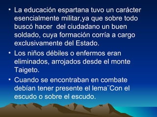 La educación espartana tuvo un carácter esencialmente militar,ya que sobre todo buscó hacer  del ciudadano un buen soldado, cuya formación corría a cargo exclusivamente del Estado. Los niños débiles o enfermos eran eliminados, arrojados desde el monte Taigeto. Cuando se encontraban en combate debían tener presente el lema¨Con el escudo o sobre el escudo. 