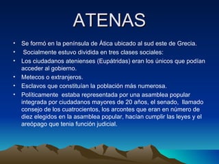 ATENAS Se formó en la península de Ática ubicado al sud este de Grecia. Socialmente estuvo dividida en tres clases sociales: Los ciudadanos atenienses (Eupátridas) eran los únicos que podían acceder al gobierno. Metecos o extranjeros. Esclavos que constituían la población más numerosa. Políticamente  estaba representada por una asamblea popular integrada por ciudadanos mayores de 20 años, el senado,  llamado consejo de los cuatrocientos, los arcontes que eran en número de diez elegidos en la asamblea popular, hacían cumplir las leyes y el areópago que tenia función judicial. 