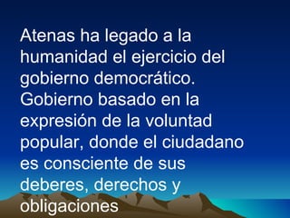Atenas ha legado a la humanidad el ejercicio del gobierno democrático. Gobierno basado en la expresión de la voluntad popular, donde el ciudadano es consciente de sus deberes, derechos y obligaciones 