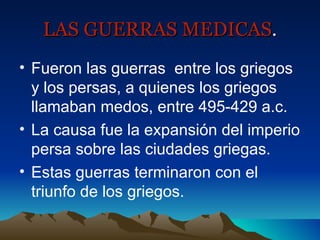 LAS GUERRAS MEDICAS . Fueron las guerras  entre los griegos y los persas, a quienes los griegos llamaban medos, entre 495-429 a.c. La causa fue la expansión del imperio persa sobre las ciudades griegas. Estas guerras terminaron con el triunfo de los griegos. 