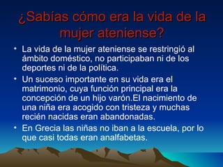 ¿Sabías cómo era la vida de la mujer ateniense? La vida de la mujer ateniense se restringió al ámbito doméstico, no participaban ni de los deportes ni de la política. Un suceso importante en su vida era el matrimonio, cuya función principal era la concepción de un hijo varón.El nacimiento de una niña era acogido con tristeza y muchas recién nacidas eran abandonadas. En Grecia las niñas no iban a la escuela, por lo que casi todas eran analfabetas. 