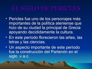 EL SIGLO DE PERICLES Pericles fue uno de los personajes más importantes de la política ateniense que hizo de su ciudad la principal de Grecia apoyando decididamente la cultura. En este período florecieron las artes, las letras y las ciencias. Un aspecto importante de este período fue la construcción del Partenón en el siglo .v a.c. 