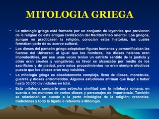 MITOLOGIA GRIEGA La mitología griega está formada por un conjunto de leyendas que provienen de la religión de esta antigua civilización del Mediterráneo oriental. Los griegos, aunque no practicasen la religión, conocían estas historias, las cuales formaban parte de su acervo cultural.  Los dioses del panteón griego adoptaban figuras humanas y personificaban las fuerzas del Universo; al igual que los hombres, los dioses helenos eran impredecibles, por eso unas veces tenían un estricto sentido de la justicia y otras eran crueles y vengativos; su favor se alcanzaba por medio de los sacrificios y de piedad, pero estos procedimientos no eran siempre efectivos puesto que los dioses eran muy volubles.  La mitología griega es absolutamente compleja, llena de dioses, monstruos, guerras y dioses entrometidos. Algunos estudiosos afirman que llegó a haber hasta 30.000 divinidades en total.  Esta mitología comparte una estrecha similitud con la mitología romana, en cuanto a los nombres de varios dioses y personajes de importancia. También se relacionan en cuanto a la parte mitológica de la religión; creencias, tradiciones y todo lo ligado o referente a Mitología. 