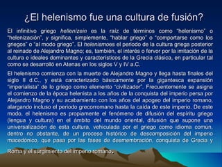 ¿El helenismo fue una cultura de fusión? El infinitivo griego  hellenízein  es la raíz de términos como “helenismo” o “helenización”, y significa, simplemente, “hablar griego” o “comportarse como los griegos” o “al modo griego”. El  helenismo es el periodo de la cultura griega posterior al reinado de Alejandro Magno; es, también, el interés o fervor por la imitación de la cultura e ideales dominantes y característicos de la Grecia clásica, en particular tal como se desarrolló en Atenas en los siglos V y IV a.C. El helenismo comienza con la muerte de Alejandro Magno y llega hasta finales del siglo II d.C., y está caracterizado básicamente por la gigantesca expansión “imperialista” de lo griego como elemento “civilizador”. Frecuentemente se asigna el comienzo de la época helenista a los años de la conquista del imperio persa por Alejandro Magno y su acabamiento con los años del apogeo del imperio romano, alargando incluso el periodo grecorromano hasta la caída de este imperio. De este modo, el helenismo es propiamente el fenómeno de difusión del espíritu griego (lengua y cultura) en el ámbito del mundo oriental, difusión que supone una universalización de esta cultura, vehiculada por el griego como idioma común, dentro no obstante, de un proceso histórico de descomposición del imperio macedónico, que pasa por las fases de desmembración, conquista de Grecia y Roma y el surgimiento del imperio romano . 