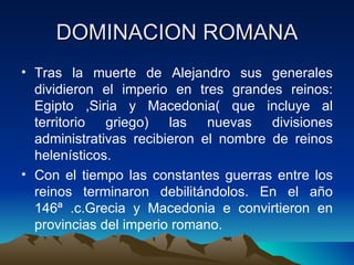 DOMINACION ROMANA Tras la muerte de Alejandro sus generales dividieron el imperio en tres grandes reinos: Egipto ,Siria y Macedonia( que incluye al territorio griego) las nuevas divisiones administrativas recibieron el nombre de reinos helenísticos. Con el tiempo las constantes guerras entre los reinos terminaron debilitándolos. En el año 146ª .c.Grecia y Macedonia e convirtieron en provincias del imperio romano. 