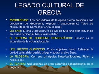 LEGADO CULTURAL DE GRECIA Matemáticas : Los pensadores de la época dieron solución a los problemas de Geometría, Algebra t trigonometría.( Tales de Mileto,Pitágoras Demócrito y Arquímedes). Las artes : El arte y arquitectura de Grecia tuvo una gran influencia en el arte occidental hasta la actualidad. EL SISTEMA DE GOBIERNO DEMOCRÁTICO : Basado en la expresión de la voluntad popular. LOS JUEGOS OLIMPICOS : Cuyos objetivos fueron fortalecer la unidad cultural del pueblo griego y adorar al dios Zeus. LA FILOSOFÍA : Con sus principales filósofos(Sócrates, Platón y Aristóteles). EL TEATRO : Que alcanzó un gran desarrollo especialmente en la tragedia. 