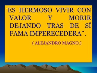 ¨ ES HERMOSO VIVIR CON VALOR Y MORIR DEJANDO TRAS DE SÍ FAMA IMPERECEDERA¨. ( ALEJANDRO MAGNO.) 