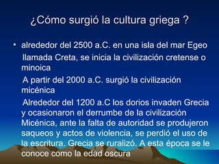 ¿Cómo surgió la cultura griega ? alrededor del 2500 a.C. en una isla del mar Egeo  llamada Creta, se inicia la civilización cretense o  minoica A partir del 2000 a.C. surgió la civilización micénica Alrededor del 1200 a.C los dorios invaden Grecia y ocasionaron el derrumbe de la civilización Micénica, ante la falta de autoridad se produjeron saqueos y actos de violencia, se perdió el uso de la escritura. Grecia se ruralizó. A esta época se le conoce como la edad oscura 