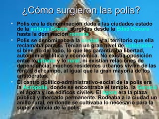 ¿Cómo surgieron las polis? Polis era la denominación dada a las ciudades estado de la  antigua Grecia , surgidas desde la  Edad Oscura  hasta la dominación  romana . Polis se denominaba a la  ciudad  y al territorio que ella reclamaba para sí. Tenían un gran nivel de  autocracia , si bien no del todo, lo que les garantizaba libertad, autonomía política y económica. No existía oposición entre lo  urbano  y lo  rural , ni existían relaciones de dependencia; muchos residentes urbanos vivían de las rentas del campo, al igual que la gran mayoría de los aristócratas. El centro político-administrativo-social de la polis era la  Acrópolis , donde se encontraba el templo, la  Gerusía , el ágora y los edificos civiles. El  ágora  era la plaza pública y mercado permanente. Rodeaba a la ciudad un anillo rural, en donde se cultivaba lo necesario para la supervivencia de la polis. 
