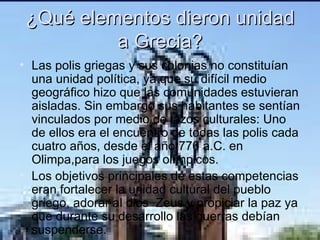 ¿Qué elementos dieron unidad a Grecia? Las polis griegas y sus colonias no constituían una unidad política, ya que su difícil medio geográfico hizo que las comunidades estuvieran aisladas. Sin embargo sus habitantes se sentían vinculados por medio de lazos culturales: Uno de ellos era el encuentro de todas las polis cada cuatro años, desde el año 776 a.C. en Olimpa,para los juegos olímpicos. Los objetivos principales de estas competencias eran fortalecer la unidad cultural del pueblo griego, adorar al dios  Zeus y propiciar la paz ya que durante su desarrollo las guerras debían suspenderse. 