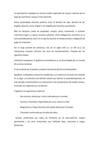 La participación ciudadana en romana estaba organizada de manera colectiva por el
lugar de nacimiento, riqueza o tribu-domicilio.

Roma contemplaba derechos políticos como el derecho de voto, derecho de ser
elegible, derecho a tener religión o ser elegible para funciones sacerdotales.

Más los derechos civiles de propiedad: compra, venta, testamento, a contraer
matrimonio legal y a ejercer acciones judiciales. Como obligaciones inscribirse en el
censo periódicamente; servir en el ejército durante el tiempo previsto y obligación de
pagar los impuestos.

Por el largo periodo de existencia, más de 12 siglos (753 a.c. al 476 d.c.), las
instituciones romanas sufrieron una serie de transformaciones. Pasando por las
siguientes etapas:

Institución monárquica. El gobierno es asumido por un rey (rex) elegido por un consejo
de ancianos (senatus).

El rey es electo por el pueblo y cumple la función de jefe de la familia política.

República. La República romana fue establecida, y un sistema de cónsules fue colocado
en su lugar. Los Cónsules eran oficiales electos que ejercían la autoridad ejecutiva. En
este período se desarrollarían sus instituciones más características del estado romano:
el senado, las magistraturas, y el ejército.

El gobierno se organizó por medio de:

   -   Dos cónsules, electos por 1 año y ratificados por el senado.

   -   Comicios o Asamblea. Organizadas por curia, centuria y tribu.

   -   Magistraturas: Cargos directivos del estado electos por el senado.

   -   Tribunado: conformado por los jefes de tribus.

 Senado: conformado por rodos los miembros de las gens-patricios, órgano
permanente y de corte aristocrático que ratificaba leyes, elecciones y cargos
electorales.
 
