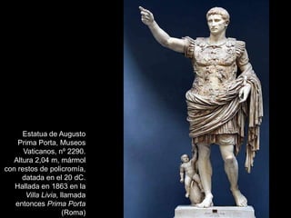 Estatua de Augusto
Prima Porta, Museos
Vaticanos, nº 2290.
Altura 2,04 m, mármol
con restos de policromía,
datada en el 20 dC.
Hallada en 1863 en la
Villa Livia, llamada
entonces Prima Porta
(Roma)
 