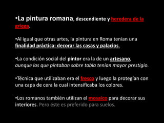 •La pintura romana, descendiente y heredera de la
griega.
•Al igual que otras artes, la pintura en Roma tenían una
finalidad práctica: decorar las casas y palacios.
•La condición social del pintor era la de un artesano,
aunque los que pintaban sobre tabla tenían mayor prestigio.
•Técnica que utilizaban era el fresco y luego la protegían con
una capa de cera la cual intensificaba los colores.
•Los romanos también utilizan el mosaico para decorar sus
interiores. Pero éste es preferido para suelos.
 