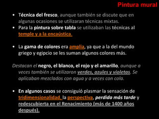 Pintura mural
• Técnica del fresco, aunque también se discute que en
algunas ocasiones se utilizaran técnicas mixtas.
• Para la pintura sobre tabla se utilizaban las técnicas al
temple y a la encaústica.
• La gama de colores era amplia, ya que a la del mundo
griego y egipcio se les suman algunos colores más.
Destacan el negro, el blanco, el rojo y el amarillo, aunque a
veces también se utilizaron verdes, azules y violetas. Se
aplicaban mezclados con agua y a veces con cola.
• En algunos casos se consiguíó plasmar la sensación de
tridimensionalidad, la perspectiva, perdida más tarde y
redescubierta en el Renacimiento (más de 1400 años
después).
 