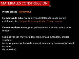 MATERIALES CONSTRUCCIÓN
Piedra tallada (MARMOL)
Elementos de cubierta, cubierta adintelada formada por un
entablamento compuesto de arquitrabe, friso y cornisa.
Elementos decorativos, principalmente escultóricos, sobre todo
relieves.
Los motivos son muy variados: geométricos(meandros, ondas),
vegetales
(rosetas, palmetas, hojas de acanto), animales y humanos(formando
escenas
de todo tipo).
 