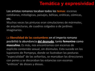 Temática y expresividad
Los artistas romanos tocaban todos los temas: escenas
cotidianas, mitológicas, paisajes, bélicas, eróticas, cómicas,
etc.
Muchas veces las pinturas eran simulaciones de mármoles,
de arquitecturas, de cuadros colgados o de jardines
imaginarios.
La liberalidad de las costumbres en el imperio romano
posibilitó la abundancia del desnudo, tanto femenino como
masculino. Es más, nos encontramos con escenas de
explícito contenido sexual, sin disimulos. Esto sucede en los
lupanares de Pompeya, donde se ilustraban las posturas
"especialidad" de las señoritas, se marcaban las direcciones
con penes y se decoraban las estancias con escenas
“eróticas" de dioses y diosas.
 