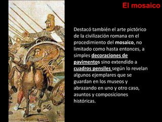 El mosaico
Destacó también el arte pictórico
de la civilización romana en el
procedimiento del mosaico, no
limitado como hasta entonces, a
simples decoraciones de
pavimentos sino extendido a
cuadros pensiles según lo revelan
algunos ejemplares que se
guardan en los museos y
abrazando en uno y otro caso,
asuntos y composiciones
históricas.
 
