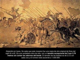 Alejandro en Issos. Se sabe que este mosaico fue una copia de otro original de fines del
siglo III a dC. Es una verdadera obra de arte, con un tamaño excepcional de 5 por 2,70
metros sin contar los adornos del borde. El tamaño de las teselas es de 2 a 3 cm
cada una y el número total asciende a 1.500.000.
 
