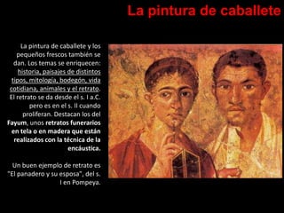 La pintura de caballete
La pintura de caballete y los
pequeños frescos también se
dan. Los temas se enriquecen:
historia, paisajes de distintos
tipos, mitología, bodegón, vida
cotidiana, animales y el retrato.
El retrato se da desde el s. I a.C.
pero es en el s. II cuando
proliferan. Destacan los del
Fayum, unos retratos funerarios
en tela o en madera que están
realizados con la técnica de la
encáustica.
Un buen ejemplo de retrato es
"El panadero y su esposa", del s.
I en Pompeya.
 