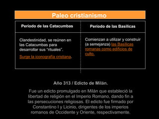 Período de las Catacumbas Período de las Basílicas
Clandestinidad, se reúnen en
las Catacumbas para
desarrollar sus “rituales”.
Surge la iconografía cristiana.
Comienzan a utilizar y construir
(a semejanza) las Basílicas
romanas como edificios de
culto.
Año 313 / Edicto de Milán.
Fue un edicto promulgado en Milán que estableció la
libertad de religión en el Imperio Romano, dando fin a
las persecuciones religiosas. El edicto fue firmado por
Constantino I y Licinio, dirigentes de los imperios
romanos de Occidente y Oriente, respectivamente.
Paleo cristianismo
 