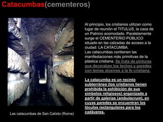 Catacumbas(cementeros)
Las catacumbas de San Calixto (Roma)
Al principio, los cristianos utilizan como
lugar de reunión el TITULUS, la casa de
un Patricio acomodado. Paralelamente
surge el CEMENTERIO PÚBLICO
situado en las calzadas de acceso a la
ciudad: LA CATACUMBA.
Las catacumbas contienen las
manifestaciones más primitivas de la
plástica cristiana. Se trata de pinturas
que decoraban los techos y paredes
con temas alusivos a la fe cristiana.
La catacumba es un recinto
subterráneo (los cristianos tienen
prohibida la exhibición de sus
símbolos religiosos) organizado a
partir de galerías (ambulacrum), en
cuyas paredes se encuentran los
lóculos rectangulares para los
cadáveres.
 