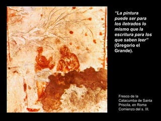 Fresco de la
Catacumba de Santa
Priscila, en Roma
Comienzo del s. III.
“La pintura
puede ser para
los iletrados lo
mismo que la
escritura para los
que saben leer”
(Gregorio el
Grande).
 