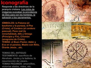 Iconografía
Responde a las directrices de la
jerarquía cristiana. Los ciclos de
imágenes evocaban la providencia
de Dios para con los hombres, la
salvación o los sacramentos.
SÍMBOLOS: la Paloma (el
bautismo y la pureza), el Pez
(Cristo), el Cordero (el cordero
pascual), Pavo real (la
inmortalidad), Alfa y Omega
(Principio y Fin), Crismón
(anagrama de Cristo).
TEMAS: el Buen Pastor, Adán y
Eva en el paraíso, Madre con Niño,
Orante Jesús…etc.
TEMAS DEL ANTIGUO
TESTAMENTO: sacrificio de
Abraham, Jonás y la ballena, la
resurrección de Lázaro..
TEMAS PAGANOS: amorcillos,
victorias aladas, vides, etc.
 