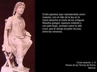 Cristo sedente. s. IV
Museo de las Termas de Roma.
Mármol.
Cristo aparece aquí representado como
maestro, con el rollo de la ley en la
mano derecha al modo de los antiguos
filósofos griegos. Aparece imberbe y
con pelo largo, sentado sobre la silla
curul, que le otorga el poder de juez
entre los romanos.
 