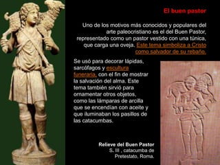 El buen pastor
Uno de los motivos más conocidos y populares del
arte paleocristiano es el del Buen Pastor,
representado como un pastor vestido con una túnica,
que carga una oveja. Este tema simboliza a Cristo
como salvador de su rebaño.
Relieve del Buen Pastor
S. III , catacumba de
Pretestato, Roma.
Se usó para decorar lápidas,
sarcófagos y escultura
funeraria, con el fin de mostrar
la salvación del alma. Este
tema también sirvió para
ornamentar otros objetos,
como las lámparas de arcilla
que se encendían con aceite y
que iluminaban los pasillos de
las catacumbas.
 