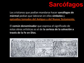 Sarcófagos
Los cristianos que podían mandarse hacer sarcófagos de
mármol pedían que labraran en ellos símbolos y
episodios tomados del Antiguo y del Nuevo Testamento.
El común denominador que expresa el significado de
estas obras artísticas es el de la certeza de la salvación a
través de la Fe en Dios.
 