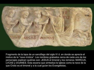 Fragmento de la tapa de un sarcófago del siglo IV d. en donde se aprecia el
motivo de la “nave mística”. Los nombres grabados cerca de cada uno de los
personajes explican quiénes son: JESUS el timonel y los remeros: MARCUS,
LVCAS y (IO)ANES. Esta escena que simboliza la Iglesia como la nave de la
que Cristo es el timonel y a la cual guían los Evangelistas.
 