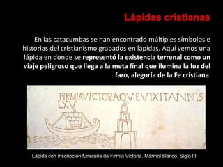 Lápidas cristianas
En las catacumbas se han encontrado múltiples símbolos e
historias del cristianismo grabados en lápidas. Aquí vemos una
lápida en donde se representó la existencia terrenal como un
viaje peligroso que llega a la meta final que ilumina la luz del
faro, alegoría de la Fe cristiana.
Lápida con inscripción funeraria de Firmia Victoria. Mármol blanco. Siglo III
 