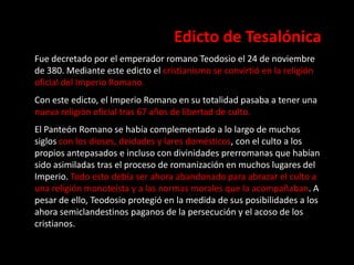Edicto de Tesalónica
Fue decretado por el emperador romano Teodosio el 24 de noviembre
de 380. Mediante este edicto el cristianismo se convirtió en la religión
oficial del Imperio Romano.
Con este edicto, el Imperio Romano en su totalidad pasaba a tener una
nueva religión oficial tras 67 años de libertad de culto.
El Panteón Romano se había complementado a lo largo de muchos
siglos con los dioses, deidades y lares domésticos, con el culto a los
propios antepasados e incluso con divinidades prerromanas que habían
sido asimiladas tras el proceso de romanización en muchos lugares del
Imperio. Todo esto debía ser ahora abandonado para abrazar el culto a
una religión monoteísta y a las normas morales que la acompañaban. A
pesar de ello, Teodosio protegió en la medida de sus posibilidades a los
ahora semiclandestinos paganos de la persecución y el acoso de los
cristianos.
 